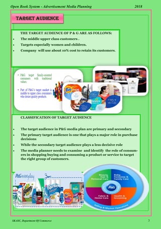 SKASC, Department Of Commerce 3
Open Book System - Advertisement Media Planning 2018
THE TARGET AUDIENCE OF P & G ARE AS FOLLOWS:
 The middle upper class customers .
 Targets especially women and children.
 Company will use about 10% cost to retain its customers.
CLASSIFICATION OF TARGET AUDIENCE
 The target audience in P&G media plan are primary and secondary
 The primary target audience is one that plays a major role in purchase
decisions
 While the secondary target audience plays a less decisive role
 The media planner needs to examine and identify the role of consum-
ers in shopping buying and consuming a product or service to target
the right group of customers.
TARGET AUDIENCE
 
