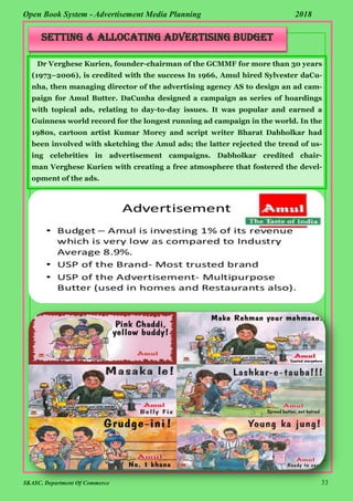 SKASC, Department Of Commerce 33
Open Book System - Advertisement Media Planning 2018
Setting & Allocating Advertising Budget
Dr Verghese Kurien, founder-chairman of the GCMMF for more than 30 years
(1973–2006), is credited with the success In 1966, Amul hired Sylvester daCu-
nha, then managing director of the advertising agency AS to design an ad cam-
paign for Amul Butter. DaCunha designed a campaign as series of hoardings
with topical ads, relating to day-to-day issues. It was popular and earned a
Guinness world record for the longest running ad campaign in the world. In the
1980s, cartoon artist Kumar Morey and script writer Bharat Dabholkar had
been involved with sketching the Amul ads; the latter rejected the trend of us-
ing celebrities in advertisement campaigns. Dabholkar credited chair-
man Verghese Kurien with creating a free atmosphere that fostered the devel-
opment of the ads.
 