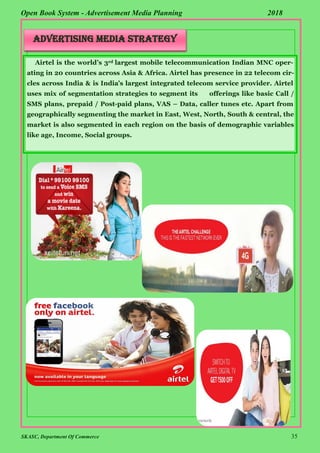 SKASC, Department Of Commerce 35
Open Book System - Advertisement Media Planning 2018
Advertising Media Strategy
Airtel is the world’s 3rd largest mobile telecommunication Indian MNC oper-
ating in 20 countries across Asia & Africa. Airtel has presence in 22 telecom cir-
cles across India & is India’s largest integrated telecom service provider. Airtel
uses mix of segmentation strategies to segment its offerings like basic Call /
SMS plans, prepaid / Post-paid plans, VAS – Data, caller tunes etc. Apart from
geographically segmenting the market in East, West, North, South & central, the
market is also segmented in each region on the basis of demographic variables
like age, Income, Social groups.
 