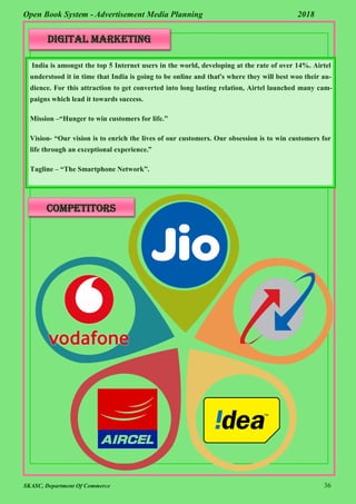 SKASC, Department Of Commerce 36
Open Book System - Advertisement Media Planning 2018
Digital Marketing
India is amongst the top 5 Internet users in the world, developing at the rate of over 14%. Airtel
understood it in time that India is going to be online and that’s where they will best woo their au-
dience. For this attraction to get converted into long lasting relation, Airtel launched many cam-
paigns which lead it towards success.
Mission –“Hunger to win customers for life.”
Vision- “Our vision is to enrich the lives of our customers. Our obsession is to win customers for
life through an exceptional experience.”
Tagline – “The Smartphone Network”.
Competitors
 
