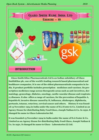 SKASC, Department Of Commerce 37
Open Book System - Advertisement Media Planning 2018
Exercise - 10
introduction
Glaxo Smith Kline Pharmaceuticals Ltd is an Indian subsidiary of Glaxo
SmithKline plc, one of the world's leading research based pharmaceutical and
healthcare companies. It is one of the oldest pharmaceuticals companies in In-
dia. It product portfolio includes prescription medicines and vaccines. Its pre-
scription medicines range across therapeutic areas such as anti-invectives, der-
matology, gynecology, diabetes, oncology, cardio vascular disease and respirato-
ry diseases. It also offers a range of vaccines, for the prevention of hepatitis A,
hepatitis B, invasive disease caused by H, influenza, chickenpox, diphtheria,
pertussis, tetanus, rotavirus, cervical cancer and others. History It was found-
ed 13 November 1924 in India under the name of H.J.Foster & Co. Limited as an
Agency House for distributing Baby Food Glaxo, Joseph Nathan & Co. In 1950, It
changed its name to Glaxo Laboratories ltd.
It was founded 13 November 1924 in India under the name of H.J.Foster & Co.
Limited as an Agency House for distributing Baby Food Glaxo, Joseph Nathan &
Co. In 1950, It changed its name to Glaxo Laboratories (I) Ltd.
 