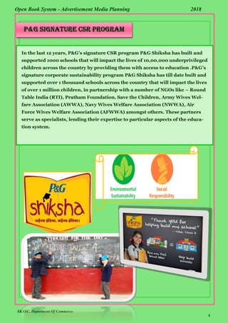 SKASC, Department Of Commerce
4
Open Book System - Advertisement Media Planning 2018
P&G SIGNATURE CSR PROGRAM
In the last 12 years, P&G’s signature CSR program P&G Shiksha has built and
supported 1000 schools that will impact the lives of 10,00,000 underprivileged
children across the country by providing them with access to education .P&G’s
signature corporate sustainability program P&G Shiksha has till date built and
supported over 1 thousand schools across the country that will impact the lives
of over 1 million children, in partnership with a number of NGOs like – Round
Table India (RTI), Pratham Foundation, Save the Children, Army Wives Wel-
fare Association (AWWA), Navy Wives Welfare Association (NWWA), Air
Force Wives Welfare Association (AFWWA) amongst others. These partners
serve as specialists, lending their expertise to particular aspects of the educa-
tion system.
 