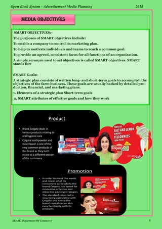 SKASC, Department Of Commerce 8
Open Book System - Advertisement Media Planning 2018
MEDIA OBJECTIVES
SMART OBJECTIVES:-
The purposes of SMART objectives include:
To enable a company to control its marketing plan.
To help to motivate individuals and teams to reach a common goal.
To provide an agreed, consistent focus for all functions of an organization.
A simple acronym used to set objectives is called SMART objectives. SMART
stands for:
SMART Goals:-
A strategic plan consists of written long- and short-term goals to accomplish the
objectives of the farm business. These goals are usually backed by detailed pro-
duction, financial, and marketing plans.
1. Elements of a strategic plan Short-term goals
2. SMART attributes of effective goals and how they work
 