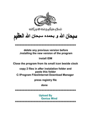 =======================================
delete any previous version before
.installing the new version of the program
install IDM
Close the program from its small icon beside clock
copy 2 files in after instalation folder and
paste this folder
C:Program FilesInternet Download Manager
press registry file
done
=======================================
Upload By
Genius Mind
=======================================
 