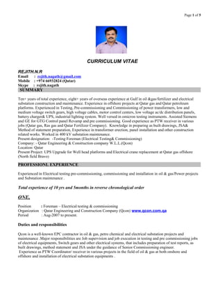 Page 1 of 5
CURRICULUM VITAE
REJITH.N.R
Email : rejith.nagath@gmail.com
Mobile : +974 66932824 (Qatar)
Skype : rejith.nagath
SUMMARY
Ten+ years of total experience, eight+ years of overseas experience at Gulf in oil &gas/fertilizer and electrical
substation construction and maintenance. Experience in offshore projects at Qatar gas and Qatar petroleum
platforms. Experienced in Testing, Pre-commissioning and Commissioning of power transformers, low and
medium voltage switch gears, high voltage cables, motor control centers, low voltage ac/dc distribution panels,
battery charger& UPS, industrial lighting system. Well versed in omicron testing instruments. Assisted Siemens
and GE for GTG Control panel Revamp and pre commissioning. Good experience as PTW receiver in various
jobs (Qatar gas, Ras gas and Qatar Fertilizer Company). Knowledge in preparing as built drawings, JSA&
Method of statement preparation, Experience in transformer erection, panel installation and other construction
related works. Worked in 400 kV substation maintenance.
Present designation: -Testing Foreman (Electrical Testing& Commissioning)
Company: - Qatar Engineering & Construction company W.L.L.(Qcon)
Location: Qatar
Present Project: UPS Upgrade for Well head platforms and Electrical crane replacement at Qatar gas offshore
(North field Bravo)
PROFESSIONL EXPERIENCE
Experienced in Electrical testing pre-commissioning, commissioning and installation in oil & gas/Power projects
and Substation maintenance .
Total experience of 10 yrs and 5months in reverse chronological order
ONE,
Position : Foreman – Electrical testing & commissioning
Organization : Qatar Engineering and Construction Company (Qcon) www.qcon.com.qa
Period : Aug-2007 to present.
Duties and responsibilities
Qcon is a well-known EPC contractor in oil & gas, petro chemical and electrical substation projects and
maintenance .Major responsibilities are Job supervision and job execution in testing and pre commissioning jobs
of electrical equipments, Switch gears and other electrical systems, that includes preparation of test reports, as
built drawings, method statement and JSA under the guidance of Senior Commissioning engineer.
Experience as PTW Coordinator/ receiver in various projects in the field of oil & gas at both onshore and
offshore and installation of electrical substation equipments .
 
