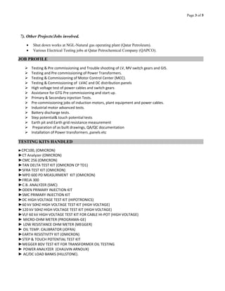 Page 3 of 5
7). Other Projects/Jobs involved.
• Shut down works at NGL-Natural gas operating plant (Qatar Petroleum).
• Various Electrical Testing jobs at Qatar Petrochemical Company (QAPCO).
JOB PROFILE
 Testing & Pre commissioning and Trouble shooting of LV, MV switch gears and GIS.
 Testing and Pre commissioning of Power Transformers.
 Testing & Commissioning of Motor Control Center (MCC).
 Testing & Commissioning of LVAC and DC distribution panels
 High voltage test of power cables and switch gears
 Assistance for GTG Pre commissioning and start up.
 Primary & Secondary injection Tests.
 Pre-commissioning jobs of induction motors, plant equipment and power cables.
 Industrial motor advanced tests.
 Battery discharge tests.
 Step potential& touch potential tests
 Earth pit and Earth grid resistance measurement
 Preparation of as built drawings, QA/QC documentation
 Installation of Power transformers ,panels etc
TESTING KITS HANDLED
►CPC100, (OMICRON)
►CT Analyzer (OMICRON)
►CMC 256 (OMICRON)
►TAN DELTA TEST KIT (OMICRON CP TD1)
►SFRA TEST KIT (OMICRON)
►MPD 600 PD MEASURMENT KIT (OMICRON)
►FREJA 300
►C.B. ANALYZER (SMC)
►ODEN PRIMARY INJECTION KIT
►SMC PRIMARY INJECTION KIT
►DC HIGH VOLTAGE TEST KIT (HIPOTRONICS)
►60 kV 50HZ HIGH VOLTAGE TEST KIT (HIGH VOLTAGE)
►120 kV 50HZ HIGH VOLTAGE TEST KIT (HIGH VOLTAGE)
►VLF 60 kV HIGH VOLTAGE TEST KIT FOR CABLE HI-POT (HIGH VOLTAGE)
► MICRO-OHM METER (PROGRAMA-GE)
► LOW RESISTANCE OHM METER (MEGGER)
► OIL TEMP. CALIBRATOR (JOFRA)
►EARTH RESISTIVITY KIT (OMICRON)
►STEP & TOUCH POTENTIAL TEST KIT
►MEGGER BDV TEST KIT FOR TRANSFORMER OIL TESTING
► POWER ANALYZER (CHAUVIN ARNOUX)
► AC/DC LOAD BANKS (HILLSTONE).
 
