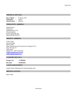 Page 5 of 5
PERSONAL DETAILS
Date of Birth : 9th
March 1987
Nationality : Indian.
Marital status : Married
PERMANENT ADDRESS
Nagath House,
Cherussery,
Thaikkattussery P O,
Thrissur district,
Kerala, India-680 306.
Phone 00914872342571
PRESENT ADDRESS
T/NO: 43561
Electrical Dept
PB No-24491
Qatar Engineering and Construction Company W.L.L
Street 48, Gate 27
Doha, Qatar.
Mobile No: 00974 66932824
rejith.nagath@qcon.com.qa
rejith.nagath@gmail.com
PASSPORT DETAILS
Passport No. : F 8983666
Due Date : 02/08/2016
LANGUAGES KNOWN
English, Hindi, Malayalam & Tamil (speaking only)
DRIVING LICENCE
Qatar, India.
*******
 