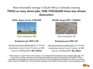 How renewable energy in South Africa is already creating
TWICE as many direct jobs, ONE THOUSAND times less climate
destruction.
COAL: Eskom Arnot: 2100 MW SOLAR: Ilanga CSP1: 100MWe
Total employees: 800 Total employees: 80
Employees per MW: 0.38 Employees per MW: 0.8
Annual economic destruction via climate
breakdown (social cost of carbon at $45
tonne): 0.930kg/kWH: R6.3 billion
Annual economic destruction via climate
breakdown (social cost of carbon at $45
tonne): 0.023kg/kWH: R6 million
Notes: Ilanga-1 is solar thermal with storage, so it is dispatchable renewable energy available after dark. The
social cost of carbon used here is the conservative estimate used by the Obama administration. These
calculations still exclude the impacts of air pollution and other substantial externalities from Arnot, such as the
carbon impact of construction. Full calculations available on the Fossil Free SA website: www.fossilfreesa.org.za.
 