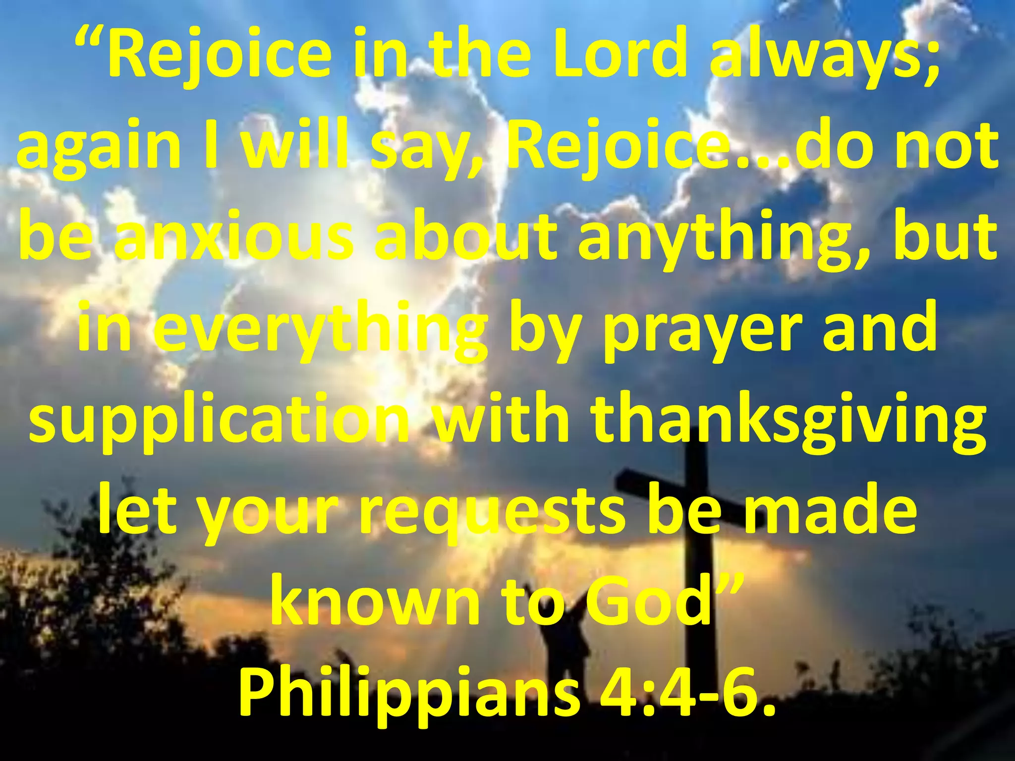 “Rejoice in the Lord always; again I will say, Rejoice...do not be anxious about anything, but in everything by prayer and supplication with thanksgiving let your requests be made known to God” Philippians 4:4-6.