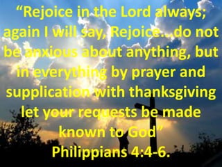 “Rejoice in the Lord always; again I will say, Rejoice...do not be anxious about anything, but in everything by prayer and supplication with thanksgiving let your requests be made known to God” Philippians 4:4-6.