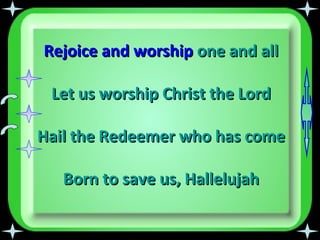 Rejoice and worship  one and all Let us worship Christ the Lord Hail the Redeemer who has come Born to save us,   Hallelujah 