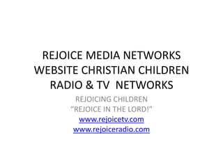 REJOICE MEDIA NETWORKS
WEBSITE CHRISTIAN CHILDREN
RADIO & TV NETWORKS
REJOICING CHILDREN
“REJOICE IN THE LORD!”
www.rejoicetv.com
www.rejoiceradio.com
 