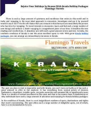      
Rejoice Your Holidays In Heaven With Kerala Holiday Packages
Flamingo Travels 
 
 
There is such a large amount of quietness and excellence that exists in this world and in
India and voyaging is the most ideal approach to encounter, investigate and see it by yourself
would it say it isn't? On the off chance that you consent to this then you are most likely the person
who has love for voyaging. To travel intends to encounter, learn and feel such a large number of
new things and without a doubt voyaging is a magnificent piece of our lives. It breathes life into
shading and recollections. It abandons you with such a great amount to love and love. In India, the
southern condition of Kerala is one the most excellent spots to visit. With great ​Kerala holiday
packages​, you can arrange an extraordinary excursion to Kerala.
The spot you plan to visit is imperative and with Kerala, you can't turn out badly as it has such a
great amount to offer to the explorer. It has everything from normal points of interest,
backwaters, shorelines, notable spots, tea patio nurseries and untamed life to significantly more.
There is a wealth of normal excellence in this state and that is the reason there is doubtlessly on
why individuals have such a large amount of adoration and enjoying for Kerala holiday packages.
In the condition of Kerala, there is a not insignificant rundown of spots, destinations and sights
that merit encountering. The spot offers such a large number of delightful spots, out of which,
here is a recommendation for you.
 
 