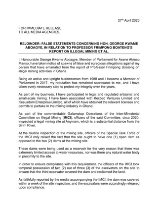 27th
April 2023
FOR IMMEDIATE RELEASE
TO ALL MEDIA AGENCIES.
REJOINDER: FALSE STATEMENTS CONCERNING HON. GEORGE KWAME
ABOAGYE, IN RELATION TO PROFESSOR FRIMPONG BOATENG’S
REPORT ON ILLEGAL MINING ET AL.
I, Honourable George Kwame Aboagye, Member of Parliament for Asene Akroso
Manso, have taken notice of spawns of false and egregious allegations against my
person that have emanated from the report of Professor Frimpong Boateng on
illegal mining activities in Ghana.
Being an active and upright businessman from 1988 until I became a Member of
Parliament in 2017, my reputation has remained sacrosanct to me, and I have
taken every necessary step to protect my integrity over the years.
As part of my business, I have participated in legal and regulated artisanal and
small-scale mining. I have been associated with Kocbad Ventures Limited and
Kesuadom Enterprise Limited, all of which have obtained the relevant licenses and
permits to partake in the mining industry in Ghana.
As part of the commendable Galamstop Operations of the Inter-Ministerial
Committee on Illegal Mining (IMCI), officers of the said Committee, circa 2020,
inspected a legal mining site at Anyinam, which is a substantial distance from the
Birim River.
At the routine inspection of the mining site, officers of the Special Task Force of
the IMCI only raised the fact that the site ought to have one (1) open dam as
opposed to the two (2) dams at the mining site.
These dams were being used as a reservoir for the very reason that there was
extremely limited access to water resources, nor was there any natural water body
in proximity to the site.
In order to ensure compliance with this requirement, the officers of the IMCI took
temporal possession of two (2) out of three (3) of the excavators on the site to
ensure that the third excavator covered the dam and reclaimed the land.
As faithfully reported by the media accompanying the IMCI, the dam was covered
within a week of the site inspection, and the excavators were accordingly released
upon compliance.
 