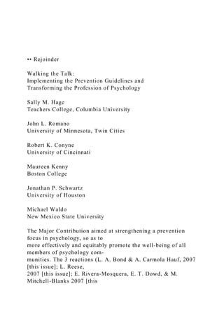 •• Rejoinder
Walking the Talk:
Implementing the Prevention Guidelines and
Transforming the Profession of Psychology
Sally M. Hage
Teachers College, Columbia University
John L. Romano
University of Minnesota, Twin Cities
Robert K. Conyne
University of Cincinnati
Maureen Kenny
Boston College
Jonathan P. Schwartz
University of Houston
Michael Waldo
New Mexico State University
The Major Contribution aimed at strengthening a prevention
focus in psychology, so as to
more effectively and equitably promote the well-being of all
members of psychology com-
munities. The 3 reactions (L. A. Bond & A. Carmola Hauf, 2007
[this issue]; L. Reese,
2007 [this issue]; E. Rivera-Mosquera, E. T. Dowd, & M.
Mitchell-Blanks 2007 [this
 