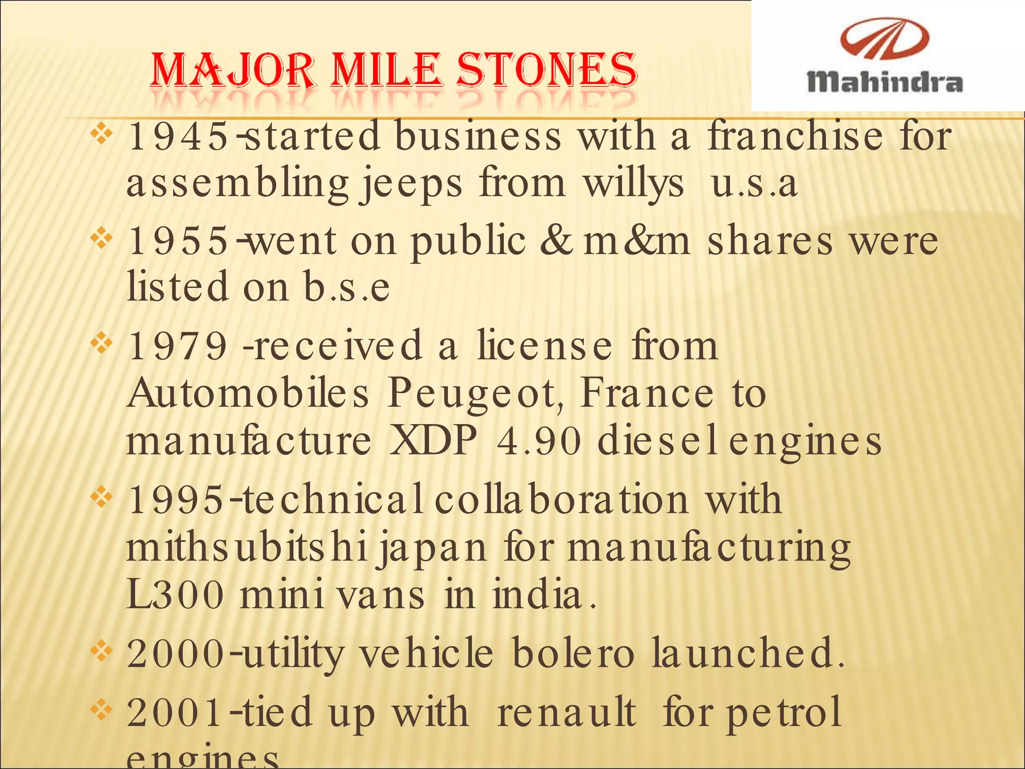 1945-started business with a franchise for assembling jeeps from willys  u.s.a 1955-went on public & m&m shares were listed on b.s.e 1979  - received a license from Automobiles Peugeot, France to manufacture XDP 4.90 diesel engines 1995-technical collaboration with mithsubitshi japan for manufacturing L300 mini vans in india. 2000-utility vehicle bolero launched. 2001-tied up with  renault  for petrol engines. 