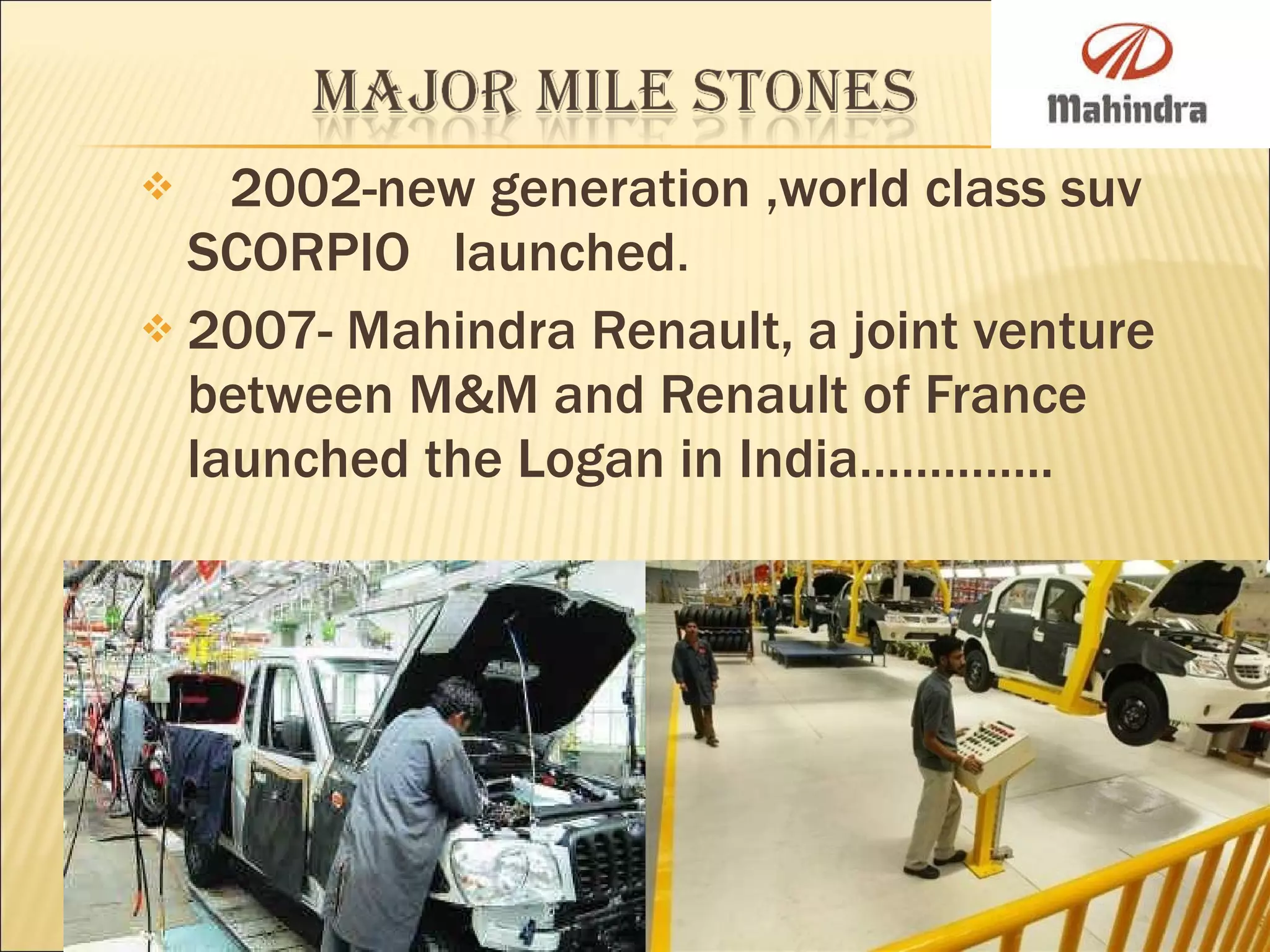 2002-new generation ,world class suv SCORPIO  launched . 2007- Mahindra Renault, a joint venture between M&M and Renault of France launched the Logan in India………….. 