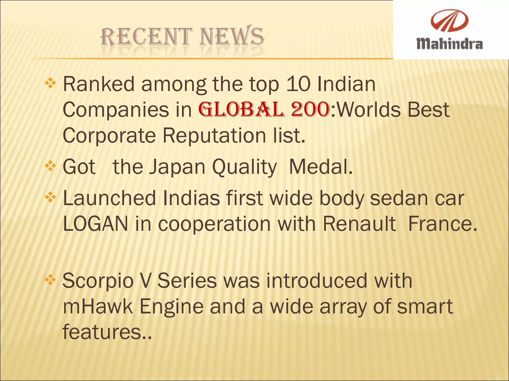Ranked among the top 10 Indian Companies in  Global 200 :Worlds Best Corporate Reputation list. Got  the Japan Quality  Medal. Launched Indias first wide body sedan car LOGAN in cooperation with Renault  France.  Scorpio V Series was introduced with mHawk Engine and a wide array of smart features.. 