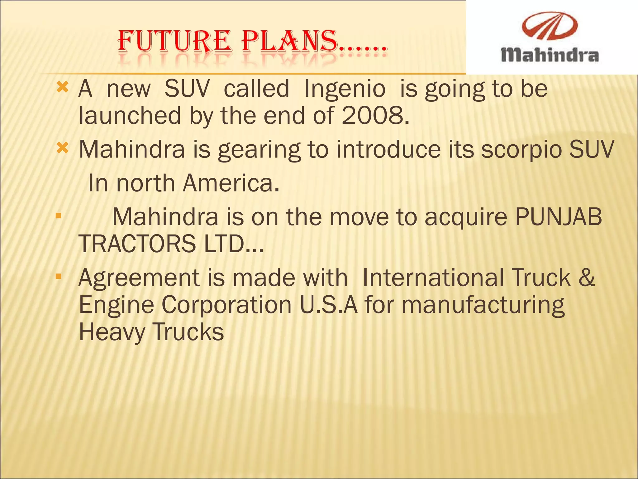 A  new  SUV  called  Ingenio  is going to be launched by the end of 2008. Mahindra is gearing to introduce its scorpio SUV  In north America. Mahindra is on the move to acquire PUNJAB TRACTORS LTD... Agreement is made with  International Truck & Engine Corporation U.S.A for manufacturing Heavy Trucks 