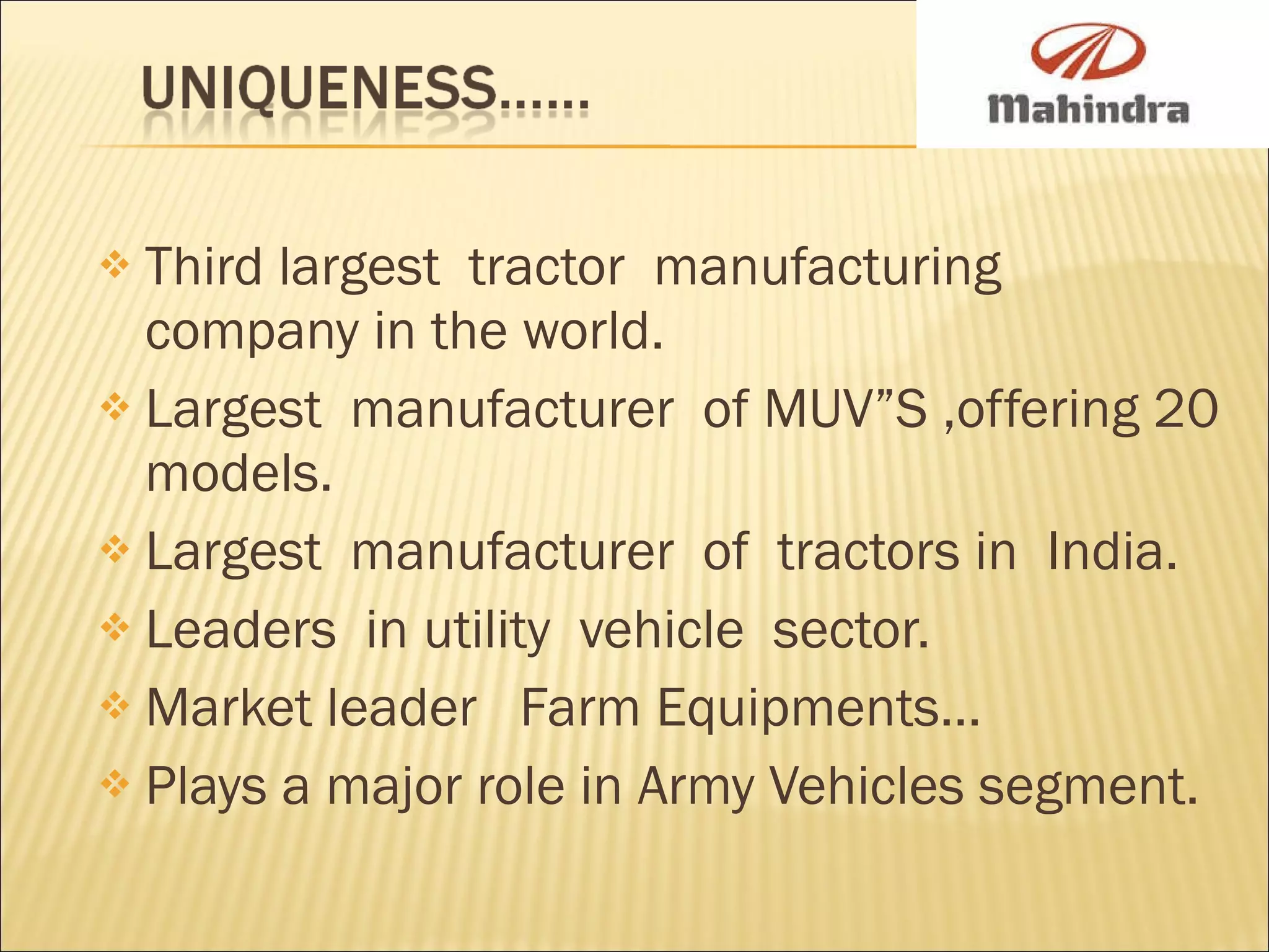 Third largest  tractor  manufacturing  company in the world. Largest  manufacturer  of MUV”S ,offering 20 models. Largest  manufacturer  of  tractors in  India. Leaders  in utility  vehicle  sector. Market leader  Farm Equipments… Plays a major role in Army Vehicles segment. 