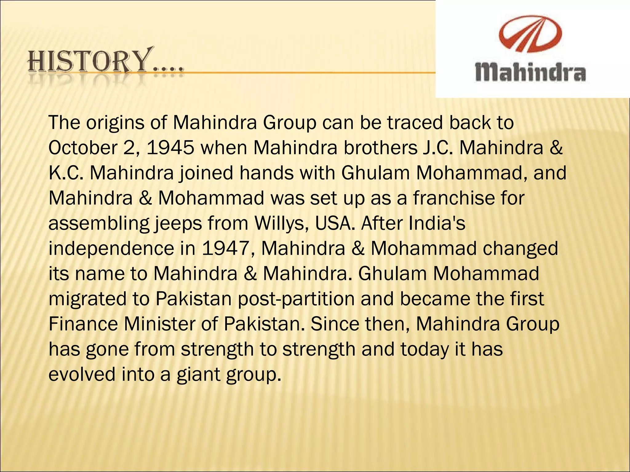 The origins of Mahindra Group can be traced back to October 2, 1945 when Mahindra brothers J.C. Mahindra & K.C. Mahindra joined hands with Ghulam Mohammad, and Mahindra & Mohammad was set up as a franchise for assembling jeeps from Willys, USA. After India's independence in 1947, Mahindra & Mohammad changed its name to Mahindra & Mahindra. Ghulam Mohammad migrated to Pakistan post-partition and became the first Finance Minister of Pakistan. Since then, Mahindra Group has gone from strength to strength and today it has evolved into a giant group.  