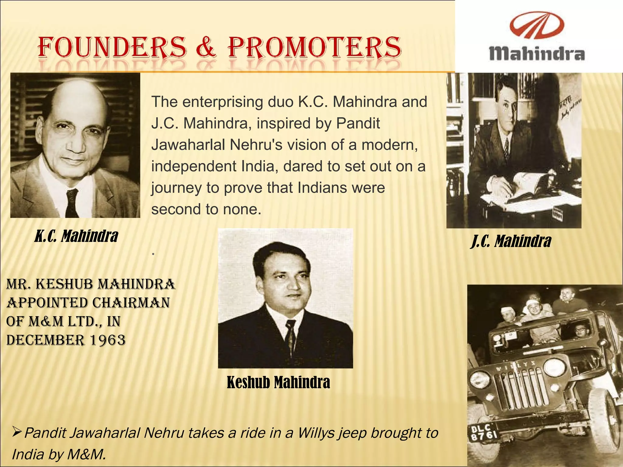 K.C. Mahindra J.C. Mahindra Keshub Mahindra  Mr. Keshub Mahindra appointed Chairman of M&M Ltd., in December 1963 The enterprising duo K.C. Mahindra and J.C. Mahindra, inspired by Pandit Jawaharlal Nehru's vision of a modern, independent India, dared to set out on a journey to prove that Indians were second to none.  . Pandit Jawaharlal Nehru takes a ride in a Willys jeep brought to India by M&M. 
