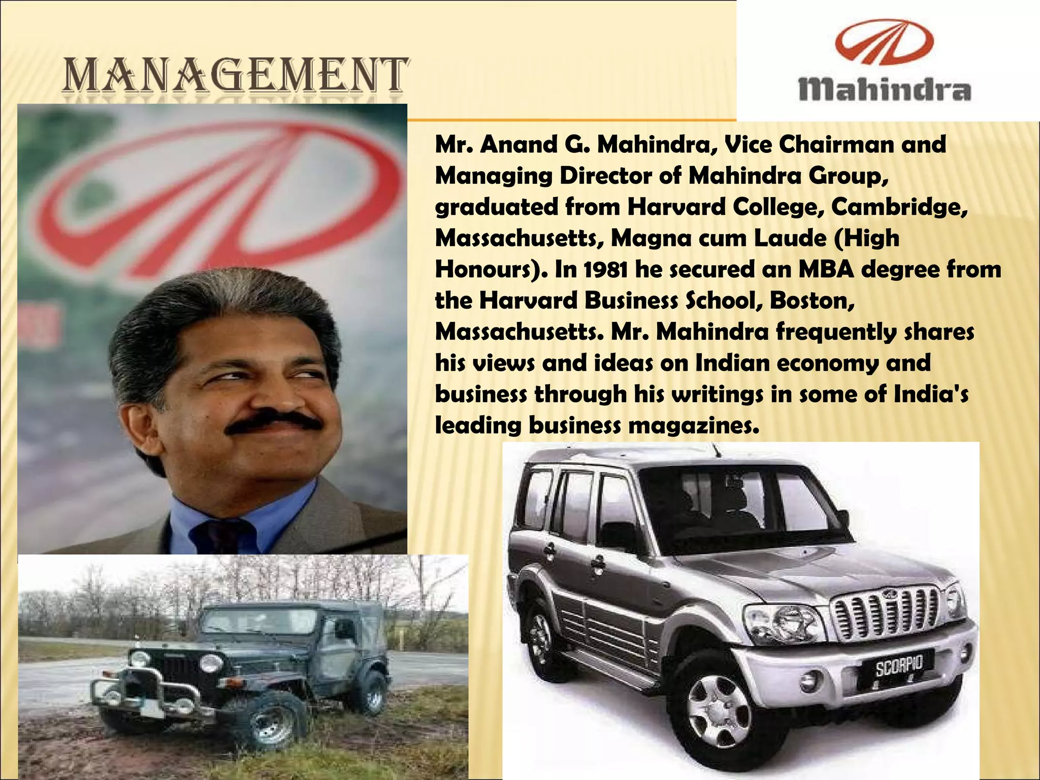 Mr. Anand G. Mahindra, Vice Chairman and Managing Director of Mahindra Group, graduated from Harvard College, Cambridge, Massachusetts, Magna cum Laude (High Honours). In 1981 he secured an MBA degree from the Harvard Business School, Boston, Massachusetts. Mr. Mahindra frequently shares his views and ideas on Indian economy and business through his writings in some of India's leading business magazines. 