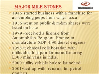 1945-started business with a franchise for assembling jeeps from willys  u.s.a 1955-went on public & m&m shares were listed on b.s.e 1979  - received a license from Automobiles Peugeot, France to manufacture XDP 4.90 diesel engines 1995-technical collaboration with mithsubitshi japan for manufacturing L300 mini vans in india. 2000-utility vehicle bolero launched. 2001-tied up with  renault  for petrol engines. 