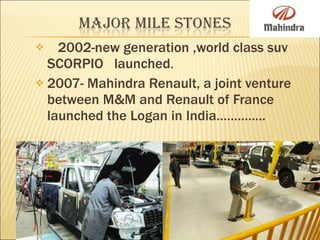 2002-new generation ,world class suv SCORPIO  launched . 2007- Mahindra Renault, a joint venture between M&M and Renault of France launched the Logan in India………….. 