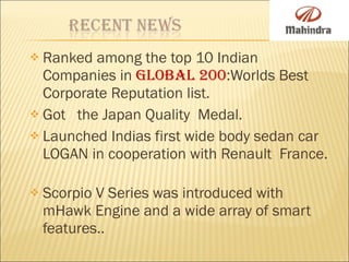 Ranked among the top 10 Indian Companies in  Global 200 :Worlds Best Corporate Reputation list. Got  the Japan Quality  Medal. Launched Indias first wide body sedan car LOGAN in cooperation with Renault  France.  Scorpio V Series was introduced with mHawk Engine and a wide array of smart features.. 