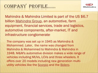 Mahindra & Mahindra Limited is part of the US $6.7 billion  Mahindra Group , an automotive, farm equipment, financial services, trade and logistics, automotive components, after-market, IT and infrastructure conglomerate . The company was set up in 1945 as Mahindra & Mohammed. Later,  the name was changed from Mahindra & Mohammed to Mahindra & Mahindra in 1948. M&M's automotive division makes a wide range of vehicles including MUVs, LCVs and three wheelers. It offers over 20 models including new generation multi-utility vehicles like the  Scorpio  and the  Bolero . 