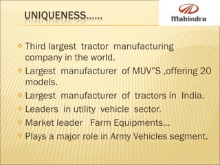 Third largest  tractor  manufacturing  company in the world. Largest  manufacturer  of MUV”S ,offering 20 models. Largest  manufacturer  of  tractors in  India. Leaders  in utility  vehicle  sector. Market leader  Farm Equipments… Plays a major role in Army Vehicles segment. 