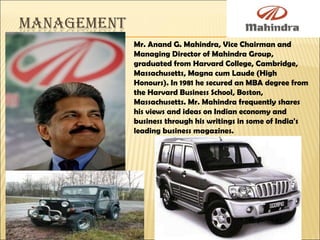 Mr. Anand G. Mahindra, Vice Chairman and Managing Director of Mahindra Group, graduated from Harvard College, Cambridge, Massachusetts, Magna cum Laude (High Honours). In 1981 he secured an MBA degree from the Harvard Business School, Boston, Massachusetts. Mr. Mahindra frequently shares his views and ideas on Indian economy and business through his writings in some of India's leading business magazines. 