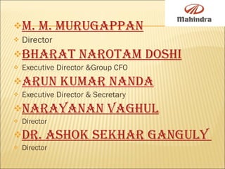 M. M. Murugappan   Director   Bharat Narotam Doshi   Executive Director &Group CFO Arun Kumar Nanda   Executive Director & Secretary Narayanan Vaghul   Director  Dr. Ashok Sekhar Ganguly  Director 