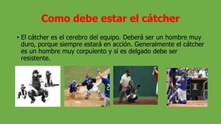 Como debe estar el cátcher
• El cátcher es el cerebro del equipo. Deberá ser un hombre muy
duro, porque siempre estará en acción. Generalmente el cátcher
es un hombre muy corpulento y si es delgado debe ser
resistente.
 