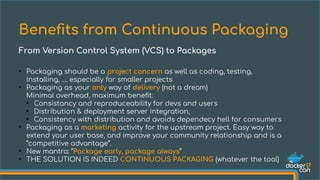 ●
Packaging should be a project concern as well as coding, testing,
installing, .... especially for smaller projects
●
Packaging as your only way of delivery (not a dream)
Minimal overhead, maximum benefit:
●
Consistancy and reproduceability for devs and users
●
Distribution & deployment server integration,
●
Consistency with distribution and avoids dependecy hell for consumers
●
Packaging as a marketing activity for the upstream project. Easy way to
extend your user base, and improve your community relationship and is a
“competitive advantage”.
●
New mantra: “Package early, package always”
●
THE SOLUTION IS INDEED CONTINUOUS PACKAGING (whatever the tool)
Benefts from Continuous Packaging
From Version Control System (VCS) to Packages
 