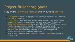 ●
VCS agnostic: no VCS but guys it's 21st
century now, SVN, CVS, Mercurial,
GIT and GIT/SVN, SVK....
●
OS agnostic: Linux: RPM, deb, ebuild, slack based, ... 150+ distro tuples
made and counting – repositories for yum, urpmi, apt. Solaris pkg.
●
Build environment agnostic: local, VM (QEMU, KVM...), VE (Docker, chroot,
rpmbootstrap, rinse, mock, debootstrap...), RM (build farm)
●
No project impact: preserves the md5sum of the delivered upstream
sources. Can be completely external to the upstream project.
●
Avoids duplication of code and metadata
●
THE SOLUTION IS INDEED CONTINUOUS PACKAGING (with project-
builder.org !)
Project-Builder.org goals
Support the Continuous Packaging vision by being agnostic
 