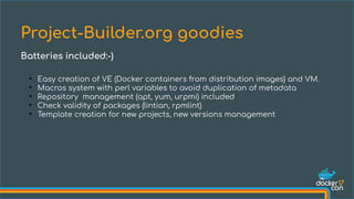 ●
Easy creation of VE (Docker containers from distribution images) and VM.
●
Macros system with perl variables to avoid duplication of metadata
●
Repository management (apt, yum, urpmi) included
●
Check validity of packages (lintian, rpmlint)
●
Template creation for new projects, new versions management
Project-Builder.org goodies
Batteries included:-)
 