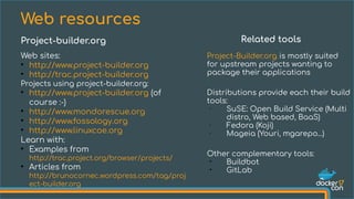 Web sites:
●
http://www.project-builder.org
●
http://trac.project-builder.org
Projects using project-builder.org:
●
http://www.project-builder.org (of
course :-)
●
http://www.mondorescue.org
●
http://www.fossology.org
●
http://www.linuxcoe.org
Learn with:
●
Examples from
http://trac.project.org/browser/projects/
●
Articles from
http://brunocornec.wordpress.com/tag/proj
ect-builder.org
Web resources
Project-builder.org Related tools
Project-Builder.org is mostly suited
for upstream projects wanting to
package their applications
Distributions provide each their build
tools:
•
SuSE: Open Build Service (Multi
distro, Web based, BaaS)
•
Fedora (Koji)
• Mageia (Youri, mgarepo...)
Other complementary tools:
• Buildbot
• GitLab
 