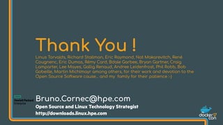 Thank You !Linus Torvalds, Richard Stallman, Eric Raymond, Nat Makarevitch, René
Cougnenc, Eric Dumas, Rémy Card, Bdale Garbee, Bryan Gartner, Craig
Lamparter, Lee Mayes, Gallig Renaud, Andree Leidenfrost, Phil Robb, Bob
Gobeille, Martin Michlmayr among others, for their work and devotion to the
Open Source Software cause... and my family for their patience :-)
Bruno.Cornec@hpe.com
Open Source and Linux Technology Strategist
http://downloads.linux.hpe.com
 