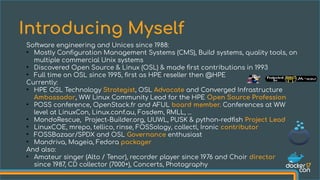 Software engineering and Unices since 1988:
●
Mostly Configuration Management Systems (CMS), Build systems, quality tools, on
multiple commercial Unix systems
●
Discovered Open Source & Linux (OSL) & made first contributions in 1993
●
Full time on OSL since 1995, first as HPE reseller then @HPE
Currently:
●
HPE OSL Technology Strategist, OSL Advocate and Converged Infrastructure
Ambassador, WW Linux Community Lead for the HPE Open Source Profession
●
POSS conference, OpenStack.fr and AFUL board member. Conferences at WW
level at LinuxCon, Linux.conf.au, Fosdem, RMLL, ...
●
MondoRescue, Project-Builder.org, UUWL, PUSK & python-redfish Project Lead
●
LinuxCOE, mrepo, tellico, rinse, FOSSology, collectl, Ironic contributor
●
FOSSBazaar/SPDX and OSL Governance enthusiast
●
Mandriva, Mageia, Fedora packager
And also:
●
Amateur singer (Alto / Tenor), recorder player since 1976 and Choir director
since 1987, CD collector (7000+), Concerts, Photography
Introducing Myself
 