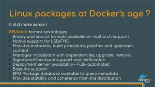 RPM/deb format advantages
●
Binary and source formats available w/ multiarch support
●
Native support for LSB/FHS
●
Provides metadata, build procedure, patches and upstream
content
●
Manages installation with dependencies, upgrade, removal
●
Signature/Checksum support and verification
●
Deployment server availability – Fully automated
●
Baseline support
●
RPM Package database available to query metadata
●
Provides stability and coherency from the distribution
Linux packages at Docker's age ?
It still make sense !
 