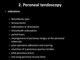 2. Peroneal tendoscopy
• Indications
– Retrofibular pain
– tenosynovitis
– subluxation or dislocation
– Intrasheath subluxation
– partial tears,
– impingement of peroneus longus at the peroneal
tubercule
– post-operative adhesions and scarring
– resection of a peroneus quartus tendon
– bifid peroneus brevis
– low-lying peroneal muscle belly
 