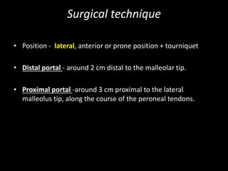 Surgical technique
• Position - lateral, anterior or prone position + tourniquet
• Distal portal - around 2 cm distal to the malleolar tip.
• Proximal portal -around 3 cm proximal to the lateral
malleolus tip, along the course of the peroneal tendons.
 
