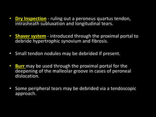 • Dry Inspection - ruling out a peroneus quartus tendon,
intrasheath subluxation and longitudinal tears.
• Shaver system - introduced through the proximal portal to
debride hypertrophic synovium and fibrosis.
• Small tendon nodules may be debrided if present.
• Burr may be used through the proximal portal for the
deepening of the malleolar groove in cases of peroneal
dislocation.
• Some peripheral tears may be debrided via a tendoscopic
approach.
 