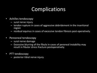 Complications
• Achilles tendoscopy
– sural nerve injury
– tendon rupture in cases of aggressive debridement in the insertional
region
– residual equinus in cases of excessive tendon fibrosis post-operatively.
• Pereoneal tendoscopy
– sural nerve damage
– Excessive blurring of the fibula in cases of peroneal instability may
result in fibular stress fracture postoperatively.
• PTT tendoscopy
– posterior tibial nerve injury.
 