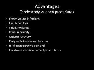 Advantages
Tendoscopy vs open procedures
• Fewer wound infections
• Less blood loss
• smaller wounds
• lower morbidity
• Quicker recovery
• Early mobilisation and function
• mild postoperative pain and
• Local anaesthesia on an outpatient basis
 
