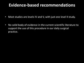 Evidence-based recommendations
• Most studies are levels IV and V, with just one level II study.
• No solid body of evidence in the current scientific literature to
support the use of this procedure in our daily surgical
practice.
 