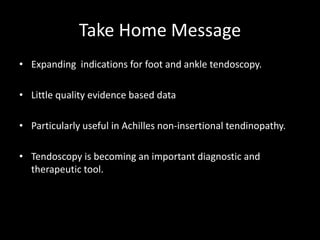 Take Home Message
• Expanding indications for foot and ankle tendoscopy.
• Little quality evidence based data
• Particularly useful in Achilles non-insertional tendinopathy.
• Tendoscopy is becoming an important diagnostic and
therapeutic tool.
 