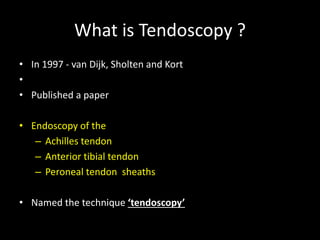 What is Tendoscopy ?
• In 1997 - van Dijk, Sholten and Kort
•
• Published a paper
• Endoscopy of the
– Achilles tendon
– Anterior tibial tendon
– Peroneal tendon sheaths
• Named the technique ‘tendoscopy’
 
